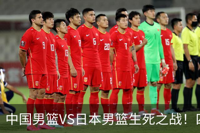 中国男篮VS日本男篮生死之战！四大利好助力男篮，警惕潜在隐患